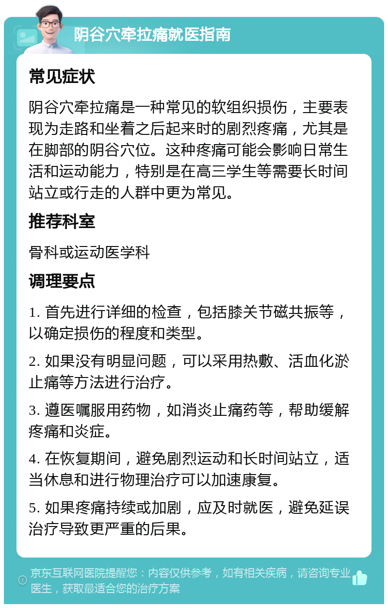 阴谷穴牵拉痛就医指南 常见症状 阴谷穴牵拉痛是一种常见的软组织损伤，主要表现为走路和坐着之后起来时的剧烈疼痛，尤其是在脚部的阴谷穴位。这种疼痛可能会影响日常生活和运动能力，特别是在高三学生等需要长时间站立或行走的人群中更为常见。 推荐科室 骨科或运动医学科 调理要点 1. 首先进行详细的检查，包括膝关节磁共振等，以确定损伤的程度和类型。 2. 如果没有明显问题，可以采用热敷、活血化淤止痛等方法进行治疗。 3. 遵医嘱服用药物，如消炎止痛药等，帮助缓解疼痛和炎症。 4. 在恢复期间，避免剧烈运动和长时间站立，适当休息和进行物理治疗可以加速康复。 5. 如果疼痛持续或加剧，应及时就医，避免延误治疗导致更严重的后果。