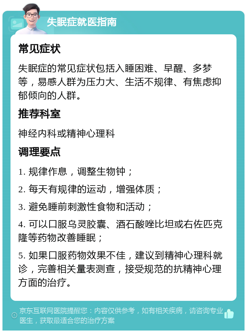 失眠症就医指南 常见症状 失眠症的常见症状包括入睡困难、早醒、多梦等，易感人群为压力大、生活不规律、有焦虑抑郁倾向的人群。 推荐科室 神经内科或精神心理科 调理要点 1. 规律作息，调整生物钟； 2. 每天有规律的运动，增强体质； 3. 避免睡前刺激性食物和活动； 4. 可以口服乌灵胶囊、酒石酸唑比坦或右佐匹克隆等药物改善睡眠； 5. 如果口服药物效果不佳，建议到精神心理科就诊，完善相关量表测查，接受规范的抗精神心理方面的治疗。