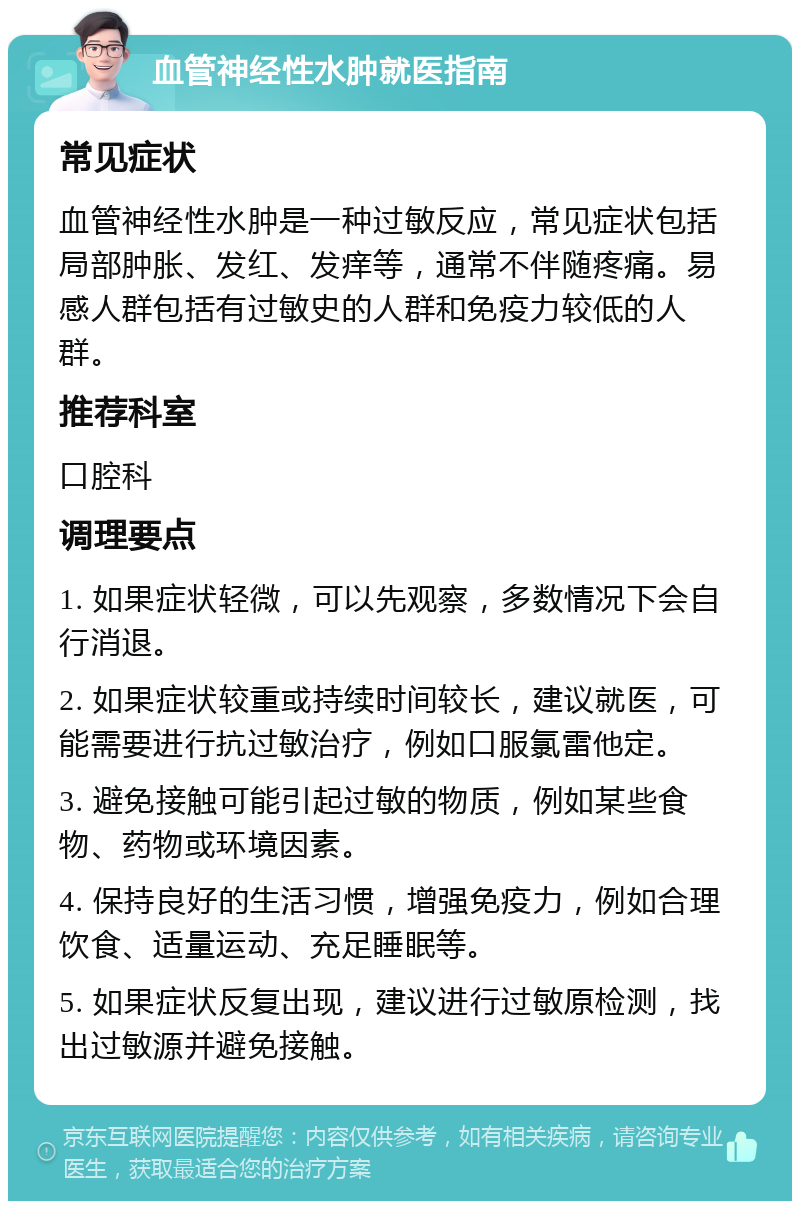 血管神经性水肿就医指南 常见症状 血管神经性水肿是一种过敏反应，常见症状包括局部肿胀、发红、发痒等，通常不伴随疼痛。易感人群包括有过敏史的人群和免疫力较低的人群。 推荐科室 口腔科 调理要点 1. 如果症状轻微，可以先观察，多数情况下会自行消退。 2. 如果症状较重或持续时间较长，建议就医，可能需要进行抗过敏治疗，例如口服氯雷他定。 3. 避免接触可能引起过敏的物质，例如某些食物、药物或环境因素。 4. 保持良好的生活习惯，增强免疫力，例如合理饮食、适量运动、充足睡眠等。 5. 如果症状反复出现，建议进行过敏原检测，找出过敏源并避免接触。