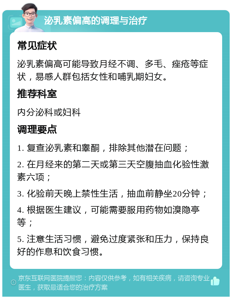 泌乳素偏高的调理与治疗 常见症状 泌乳素偏高可能导致月经不调、多毛、痤疮等症状，易感人群包括女性和哺乳期妇女。 推荐科室 内分泌科或妇科 调理要点 1. 复查泌乳素和睾酮，排除其他潜在问题； 2. 在月经来的第二天或第三天空腹抽血化验性激素六项； 3. 化验前天晚上禁性生活，抽血前静坐20分钟； 4. 根据医生建议，可能需要服用药物如溴隐亭等； 5. 注意生活习惯，避免过度紧张和压力，保持良好的作息和饮食习惯。