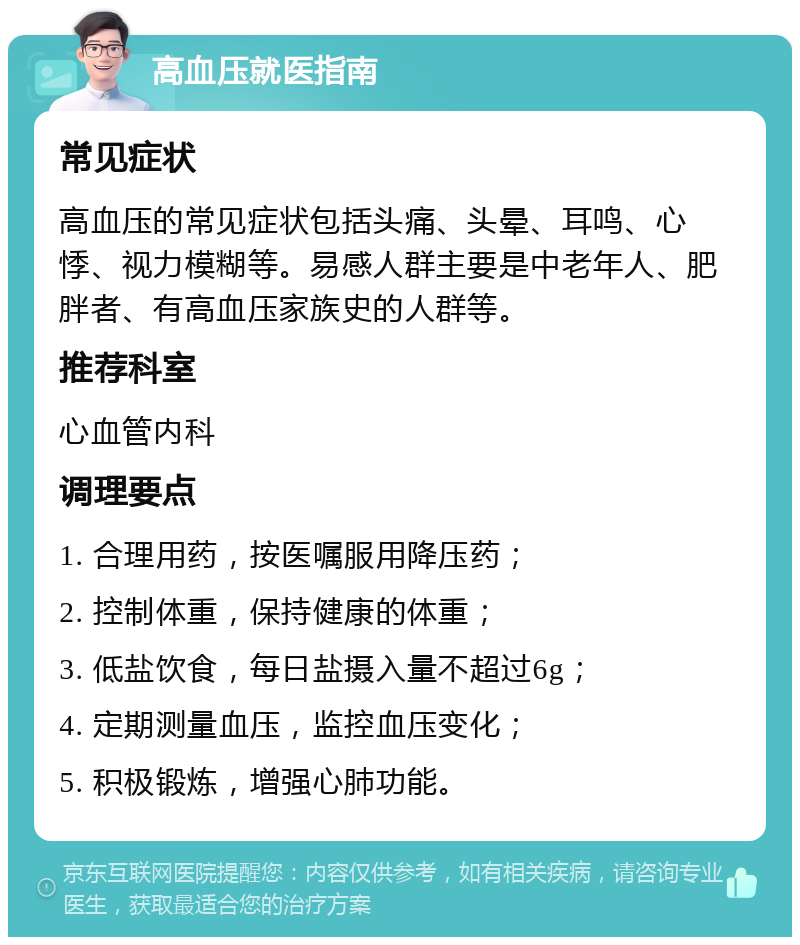 高血压就医指南 常见症状 高血压的常见症状包括头痛、头晕、耳鸣、心悸、视力模糊等。易感人群主要是中老年人、肥胖者、有高血压家族史的人群等。 推荐科室 心血管内科 调理要点 1. 合理用药，按医嘱服用降压药； 2. 控制体重，保持健康的体重； 3. 低盐饮食，每日盐摄入量不超过6g； 4. 定期测量血压，监控血压变化； 5. 积极锻炼，增强心肺功能。