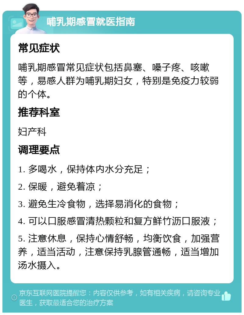 哺乳期感冒就医指南 常见症状 哺乳期感冒常见症状包括鼻塞、嗓子疼、咳嗽等，易感人群为哺乳期妇女，特别是免疫力较弱的个体。 推荐科室 妇产科 调理要点 1. 多喝水，保持体内水分充足； 2. 保暖，避免着凉； 3. 避免生冷食物，选择易消化的食物； 4. 可以口服感冒清热颗粒和复方鲜竹沥口服液； 5. 注意休息，保持心情舒畅，均衡饮食，加强营养，适当活动，注意保持乳腺管通畅，适当增加汤水摄入。