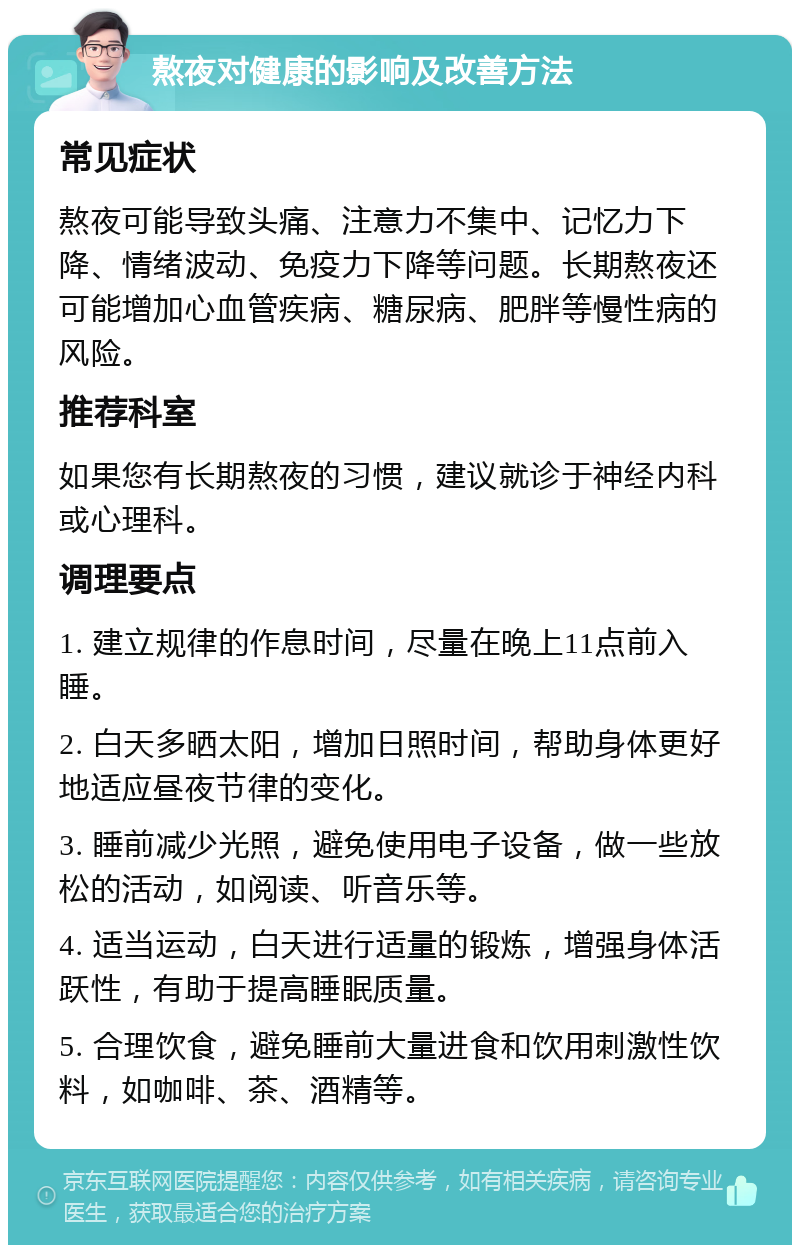 熬夜对健康的影响及改善方法 常见症状 熬夜可能导致头痛、注意力不集中、记忆力下降、情绪波动、免疫力下降等问题。长期熬夜还可能增加心血管疾病、糖尿病、肥胖等慢性病的风险。 推荐科室 如果您有长期熬夜的习惯，建议就诊于神经内科或心理科。 调理要点 1. 建立规律的作息时间，尽量在晚上11点前入睡。 2. 白天多晒太阳，增加日照时间，帮助身体更好地适应昼夜节律的变化。 3. 睡前减少光照，避免使用电子设备，做一些放松的活动，如阅读、听音乐等。 4. 适当运动，白天进行适量的锻炼，增强身体活跃性，有助于提高睡眠质量。 5. 合理饮食，避免睡前大量进食和饮用刺激性饮料，如咖啡、茶、酒精等。