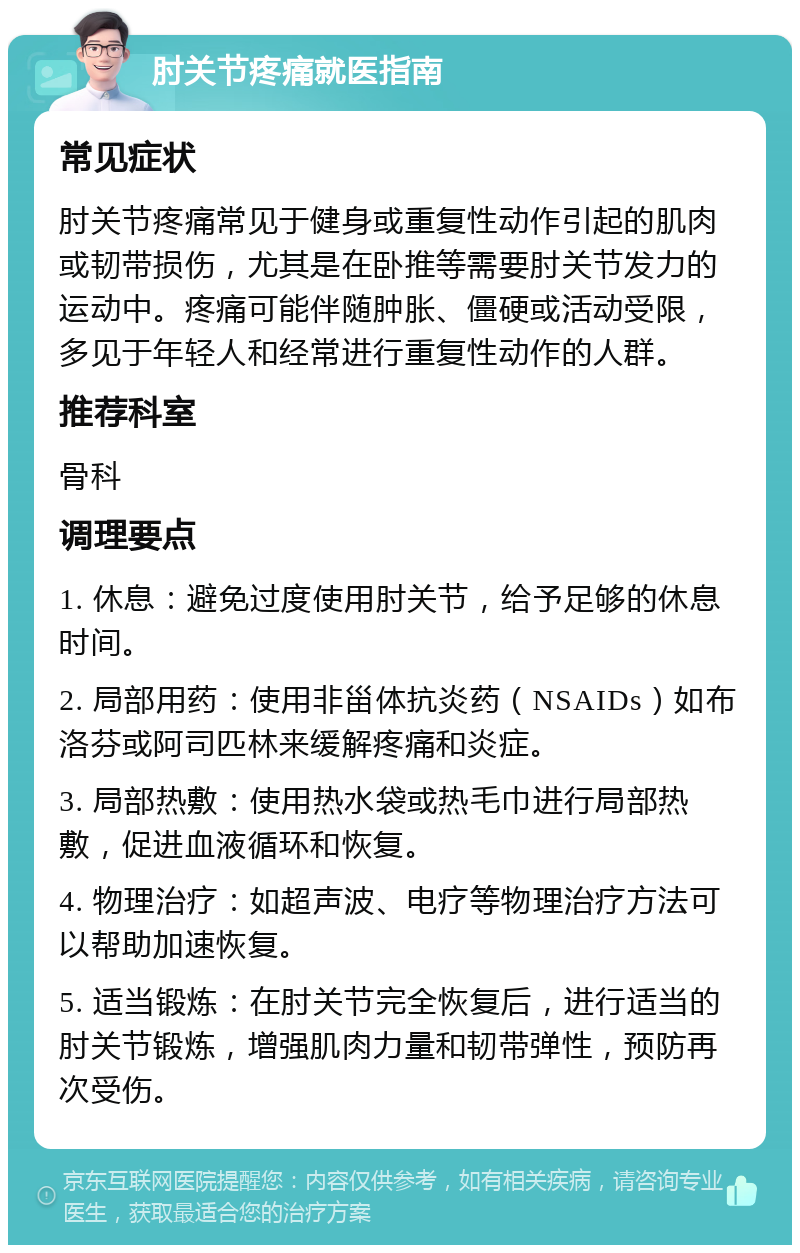 肘关节疼痛就医指南 常见症状 肘关节疼痛常见于健身或重复性动作引起的肌肉或韧带损伤，尤其是在卧推等需要肘关节发力的运动中。疼痛可能伴随肿胀、僵硬或活动受限，多见于年轻人和经常进行重复性动作的人群。 推荐科室 骨科 调理要点 1. 休息：避免过度使用肘关节，给予足够的休息时间。 2. 局部用药：使用非甾体抗炎药（NSAIDs）如布洛芬或阿司匹林来缓解疼痛和炎症。 3. 局部热敷：使用热水袋或热毛巾进行局部热敷，促进血液循环和恢复。 4. 物理治疗：如超声波、电疗等物理治疗方法可以帮助加速恢复。 5. 适当锻炼：在肘关节完全恢复后，进行适当的肘关节锻炼，增强肌肉力量和韧带弹性，预防再次受伤。