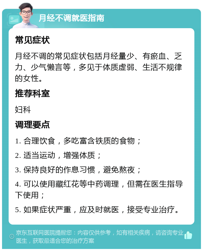 月经不调就医指南 常见症状 月经不调的常见症状包括月经量少、有瘀血、乏力、少气懒言等，多见于体质虚弱、生活不规律的女性。 推荐科室 妇科 调理要点 1. 合理饮食，多吃富含铁质的食物； 2. 适当运动，增强体质； 3. 保持良好的作息习惯，避免熬夜； 4. 可以使用藏红花等中药调理，但需在医生指导下使用； 5. 如果症状严重，应及时就医，接受专业治疗。