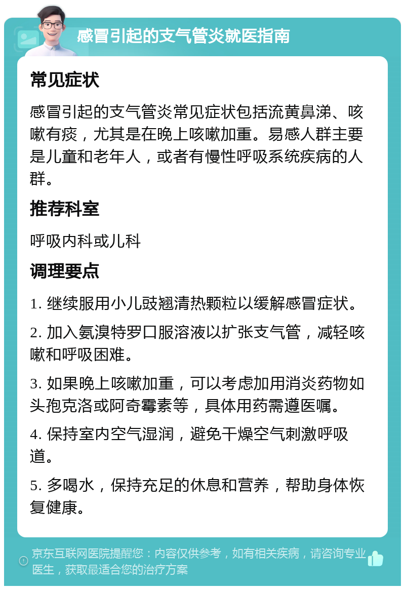 感冒引起的支气管炎就医指南 常见症状 感冒引起的支气管炎常见症状包括流黄鼻涕、咳嗽有痰，尤其是在晚上咳嗽加重。易感人群主要是儿童和老年人，或者有慢性呼吸系统疾病的人群。 推荐科室 呼吸内科或儿科 调理要点 1. 继续服用小儿豉翘清热颗粒以缓解感冒症状。 2. 加入氨溴特罗口服溶液以扩张支气管，减轻咳嗽和呼吸困难。 3. 如果晚上咳嗽加重，可以考虑加用消炎药物如头孢克洛或阿奇霉素等，具体用药需遵医嘱。 4. 保持室内空气湿润，避免干燥空气刺激呼吸道。 5. 多喝水，保持充足的休息和营养，帮助身体恢复健康。