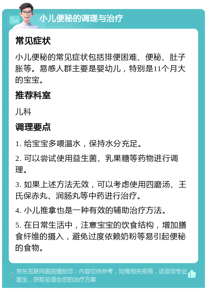 小儿便秘的调理与治疗 常见症状 小儿便秘的常见症状包括排便困难、便秘、肚子胀等。易感人群主要是婴幼儿，特别是11个月大的宝宝。 推荐科室 儿科 调理要点 1. 给宝宝多喂温水，保持水分充足。 2. 可以尝试使用益生菌、乳果糖等药物进行调理。 3. 如果上述方法无效，可以考虑使用四磨汤、王氏保赤丸、润肠丸等中药进行治疗。 4. 小儿推拿也是一种有效的辅助治疗方法。 5. 在日常生活中，注意宝宝的饮食结构，增加膳食纤维的摄入，避免过度依赖奶粉等易引起便秘的食物。