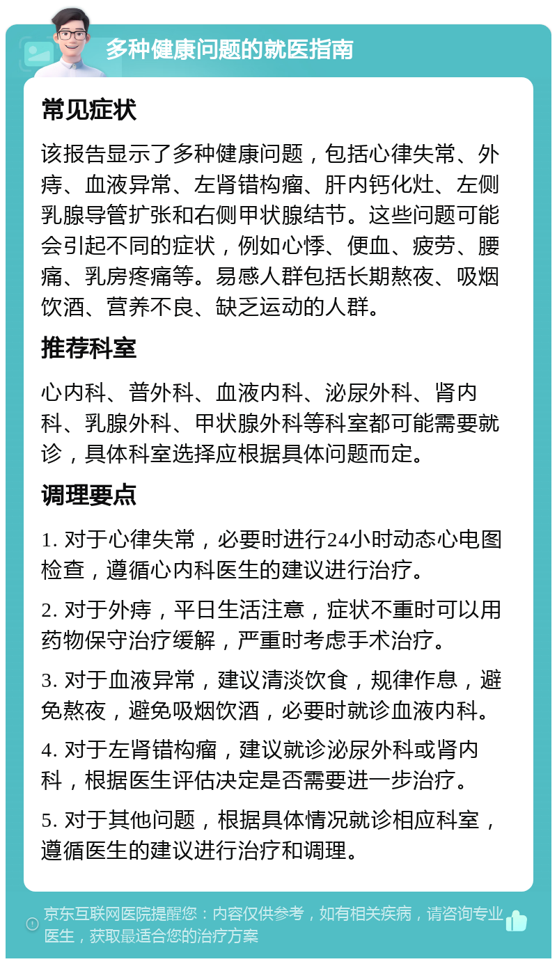 多种健康问题的就医指南 常见症状 该报告显示了多种健康问题，包括心律失常、外痔、血液异常、左肾错构瘤、肝内钙化灶、左侧乳腺导管扩张和右侧甲状腺结节。这些问题可能会引起不同的症状，例如心悸、便血、疲劳、腰痛、乳房疼痛等。易感人群包括长期熬夜、吸烟饮酒、营养不良、缺乏运动的人群。 推荐科室 心内科、普外科、血液内科、泌尿外科、肾内科、乳腺外科、甲状腺外科等科室都可能需要就诊，具体科室选择应根据具体问题而定。 调理要点 1. 对于心律失常，必要时进行24小时动态心电图检查，遵循心内科医生的建议进行治疗。 2. 对于外痔，平日生活注意，症状不重时可以用药物保守治疗缓解，严重时考虑手术治疗。 3. 对于血液异常，建议清淡饮食，规律作息，避免熬夜，避免吸烟饮酒，必要时就诊血液内科。 4. 对于左肾错构瘤，建议就诊泌尿外科或肾内科，根据医生评估决定是否需要进一步治疗。 5. 对于其他问题，根据具体情况就诊相应科室，遵循医生的建议进行治疗和调理。