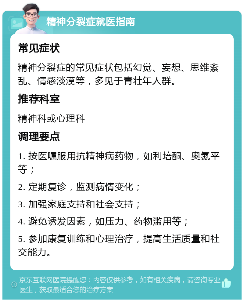 精神分裂症就医指南 常见症状 精神分裂症的常见症状包括幻觉、妄想、思维紊乱、情感淡漠等，多见于青壮年人群。 推荐科室 精神科或心理科 调理要点 1. 按医嘱服用抗精神病药物，如利培酮、奥氮平等； 2. 定期复诊，监测病情变化； 3. 加强家庭支持和社会支持； 4. 避免诱发因素，如压力、药物滥用等； 5. 参加康复训练和心理治疗，提高生活质量和社交能力。