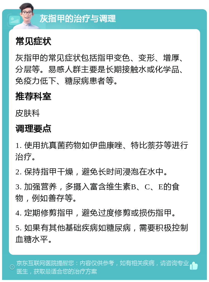 灰指甲的治疗与调理 常见症状 灰指甲的常见症状包括指甲变色、变形、增厚、分层等。易感人群主要是长期接触水或化学品、免疫力低下、糖尿病患者等。 推荐科室 皮肤科 调理要点 1. 使用抗真菌药物如伊曲康唑、特比萘芬等进行治疗。 2. 保持指甲干燥，避免长时间浸泡在水中。 3. 加强营养，多摄入富含维生素B、C、E的食物，例如善存等。 4. 定期修剪指甲，避免过度修剪或损伤指甲。 5. 如果有其他基础疾病如糖尿病，需要积极控制血糖水平。