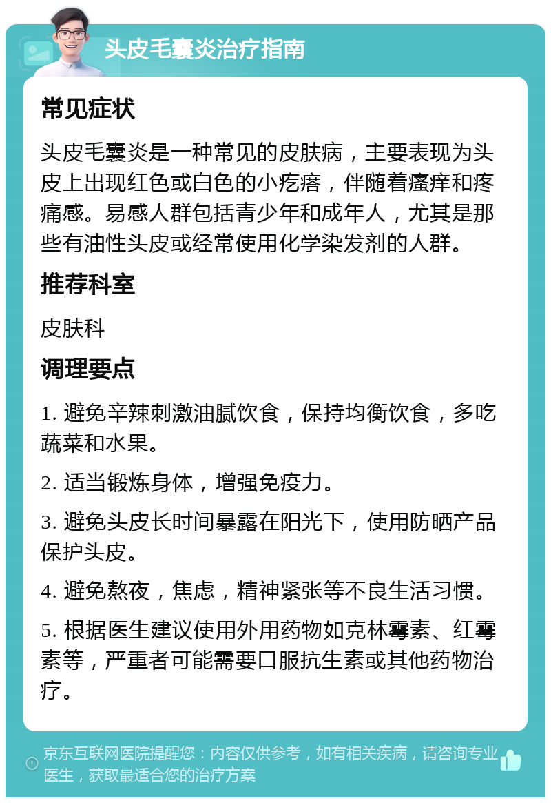 头皮毛囊炎治疗指南 常见症状 头皮毛囊炎是一种常见的皮肤病，主要表现为头皮上出现红色或白色的小疙瘩，伴随着瘙痒和疼痛感。易感人群包括青少年和成年人，尤其是那些有油性头皮或经常使用化学染发剂的人群。 推荐科室 皮肤科 调理要点 1. 避免辛辣刺激油腻饮食，保持均衡饮食，多吃蔬菜和水果。 2. 适当锻炼身体，增强免疫力。 3. 避免头皮长时间暴露在阳光下，使用防晒产品保护头皮。 4. 避免熬夜，焦虑，精神紧张等不良生活习惯。 5. 根据医生建议使用外用药物如克林霉素、红霉素等，严重者可能需要口服抗生素或其他药物治疗。