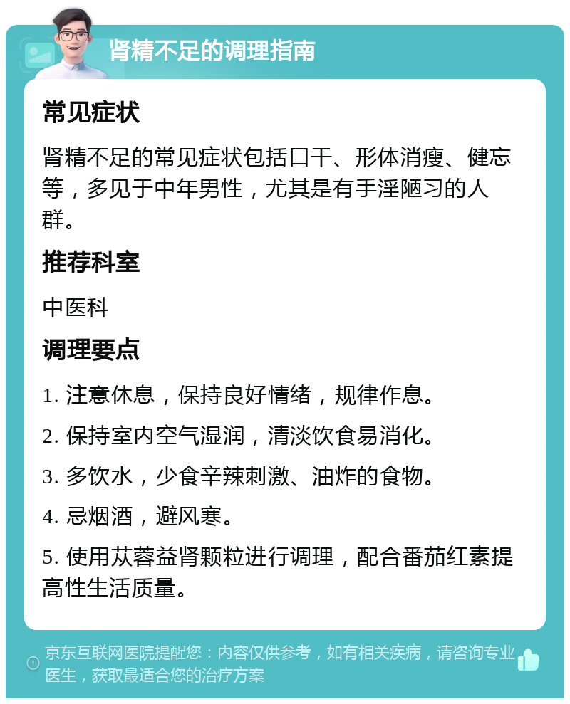 肾精不足的调理指南 常见症状 肾精不足的常见症状包括口干、形体消瘦、健忘等，多见于中年男性，尤其是有手淫陋习的人群。 推荐科室 中医科 调理要点 1. 注意休息，保持良好情绪，规律作息。 2. 保持室内空气湿润，清淡饮食易消化。 3. 多饮水，少食辛辣刺激、油炸的食物。 4. 忌烟酒，避风寒。 5. 使用苁蓉益肾颗粒进行调理，配合番茄红素提高性生活质量。