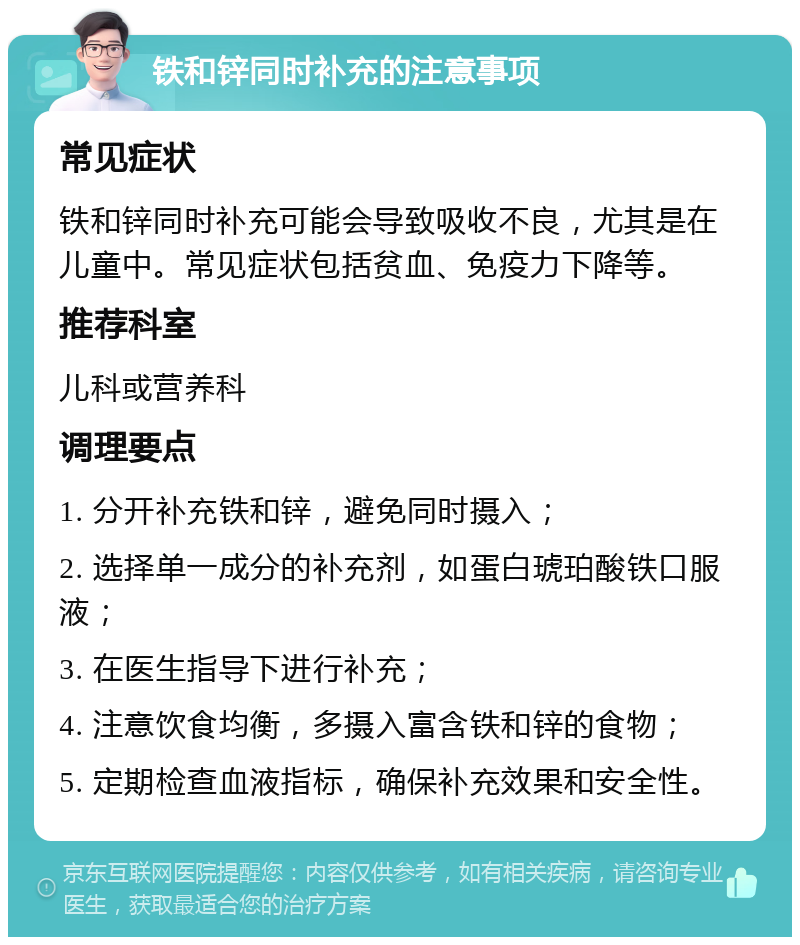 铁和锌同时补充的注意事项 常见症状 铁和锌同时补充可能会导致吸收不良，尤其是在儿童中。常见症状包括贫血、免疫力下降等。 推荐科室 儿科或营养科 调理要点 1. 分开补充铁和锌，避免同时摄入； 2. 选择单一成分的补充剂，如蛋白琥珀酸铁口服液； 3. 在医生指导下进行补充； 4. 注意饮食均衡，多摄入富含铁和锌的食物； 5. 定期检查血液指标，确保补充效果和安全性。