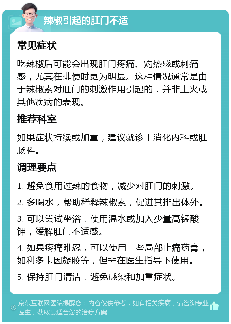 辣椒引起的肛门不适 常见症状 吃辣椒后可能会出现肛门疼痛、灼热感或刺痛感，尤其在排便时更为明显。这种情况通常是由于辣椒素对肛门的刺激作用引起的，并非上火或其他疾病的表现。 推荐科室 如果症状持续或加重，建议就诊于消化内科或肛肠科。 调理要点 1. 避免食用过辣的食物，减少对肛门的刺激。 2. 多喝水，帮助稀释辣椒素，促进其排出体外。 3. 可以尝试坐浴，使用温水或加入少量高锰酸钾，缓解肛门不适感。 4. 如果疼痛难忍，可以使用一些局部止痛药膏，如利多卡因凝胶等，但需在医生指导下使用。 5. 保持肛门清洁，避免感染和加重症状。