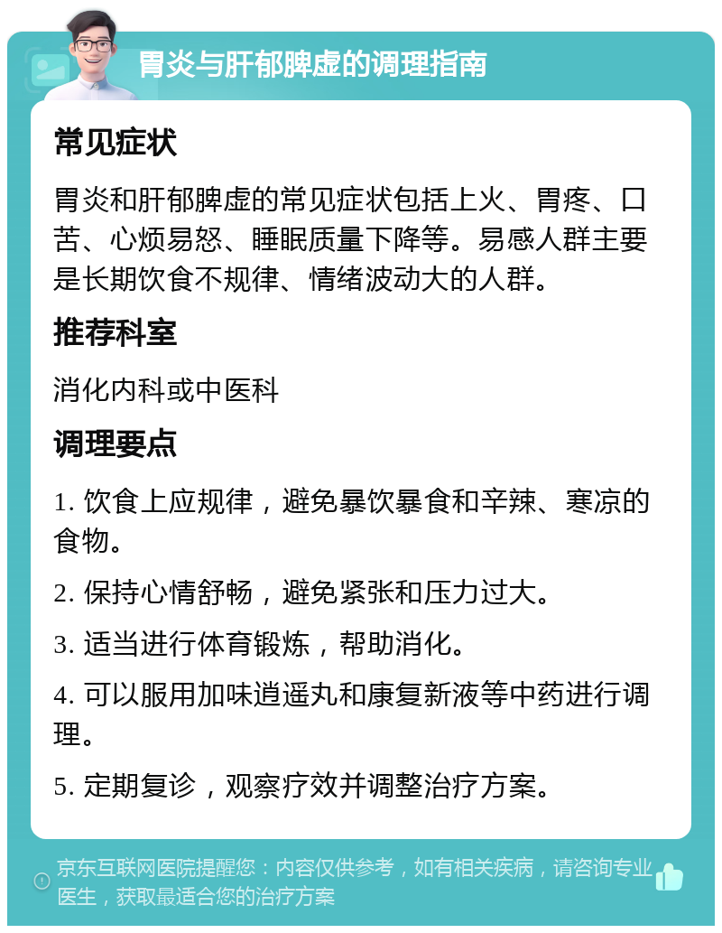 胃炎与肝郁脾虚的调理指南 常见症状 胃炎和肝郁脾虚的常见症状包括上火、胃疼、口苦、心烦易怒、睡眠质量下降等。易感人群主要是长期饮食不规律、情绪波动大的人群。 推荐科室 消化内科或中医科 调理要点 1. 饮食上应规律，避免暴饮暴食和辛辣、寒凉的食物。 2. 保持心情舒畅，避免紧张和压力过大。 3. 适当进行体育锻炼，帮助消化。 4. 可以服用加味逍遥丸和康复新液等中药进行调理。 5. 定期复诊，观察疗效并调整治疗方案。