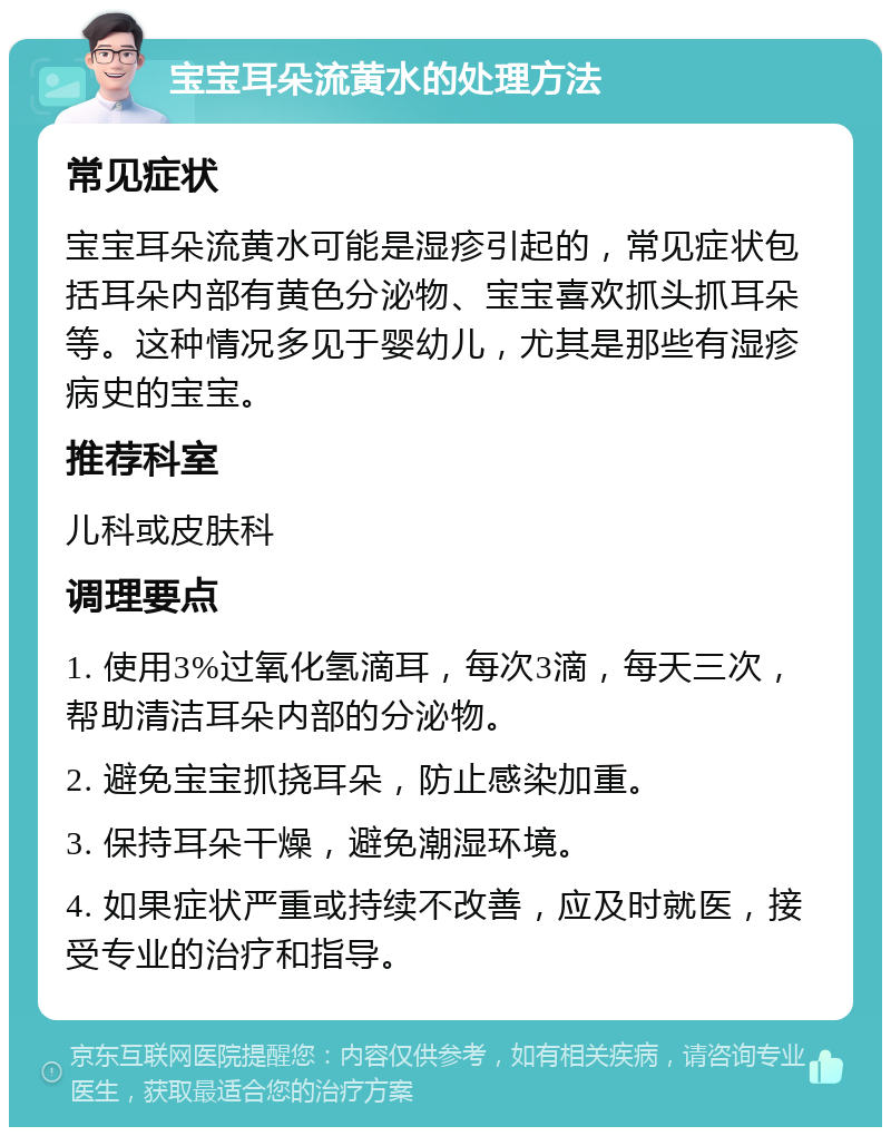 宝宝耳朵流黄水的处理方法 常见症状 宝宝耳朵流黄水可能是湿疹引起的，常见症状包括耳朵内部有黄色分泌物、宝宝喜欢抓头抓耳朵等。这种情况多见于婴幼儿，尤其是那些有湿疹病史的宝宝。 推荐科室 儿科或皮肤科 调理要点 1. 使用3%过氧化氢滴耳，每次3滴，每天三次，帮助清洁耳朵内部的分泌物。 2. 避免宝宝抓挠耳朵，防止感染加重。 3. 保持耳朵干燥，避免潮湿环境。 4. 如果症状严重或持续不改善，应及时就医，接受专业的治疗和指导。