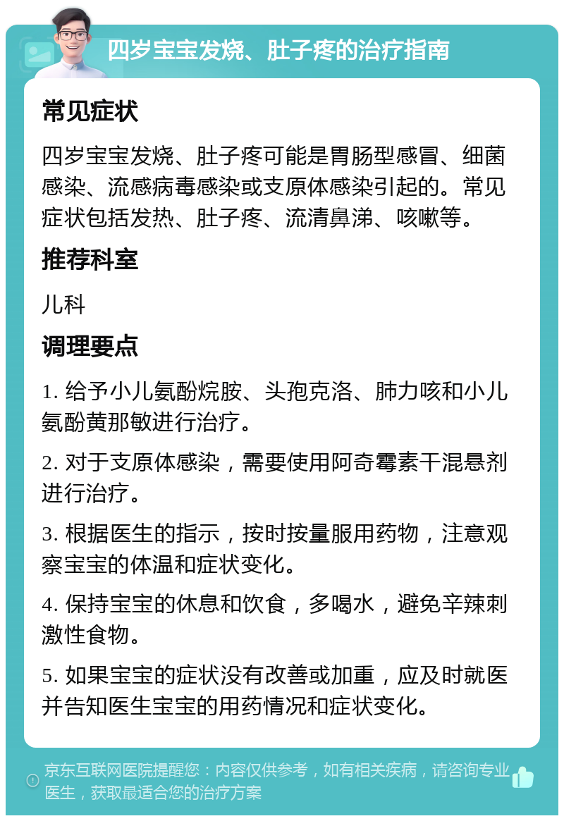 四岁宝宝发烧、肚子疼的治疗指南 常见症状 四岁宝宝发烧、肚子疼可能是胃肠型感冒、细菌感染、流感病毒感染或支原体感染引起的。常见症状包括发热、肚子疼、流清鼻涕、咳嗽等。 推荐科室 儿科 调理要点 1. 给予小儿氨酚烷胺、头孢克洛、肺力咳和小儿氨酚黄那敏进行治疗。 2. 对于支原体感染，需要使用阿奇霉素干混悬剂进行治疗。 3. 根据医生的指示，按时按量服用药物，注意观察宝宝的体温和症状变化。 4. 保持宝宝的休息和饮食，多喝水，避免辛辣刺激性食物。 5. 如果宝宝的症状没有改善或加重，应及时就医并告知医生宝宝的用药情况和症状变化。