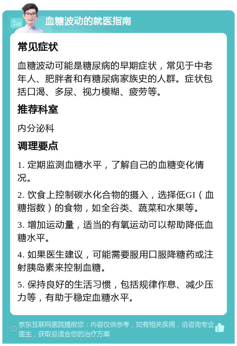 血糖波动的就医指南 常见症状 血糖波动可能是糖尿病的早期症状，常见于中老年人、肥胖者和有糖尿病家族史的人群。症状包括口渴、多尿、视力模糊、疲劳等。 推荐科室 内分泌科 调理要点 1. 定期监测血糖水平，了解自己的血糖变化情况。 2. 饮食上控制碳水化合物的摄入，选择低GI（血糖指数）的食物，如全谷类、蔬菜和水果等。 3. 增加运动量，适当的有氧运动可以帮助降低血糖水平。 4. 如果医生建议，可能需要服用口服降糖药或注射胰岛素来控制血糖。 5. 保持良好的生活习惯，包括规律作息、减少压力等，有助于稳定血糖水平。