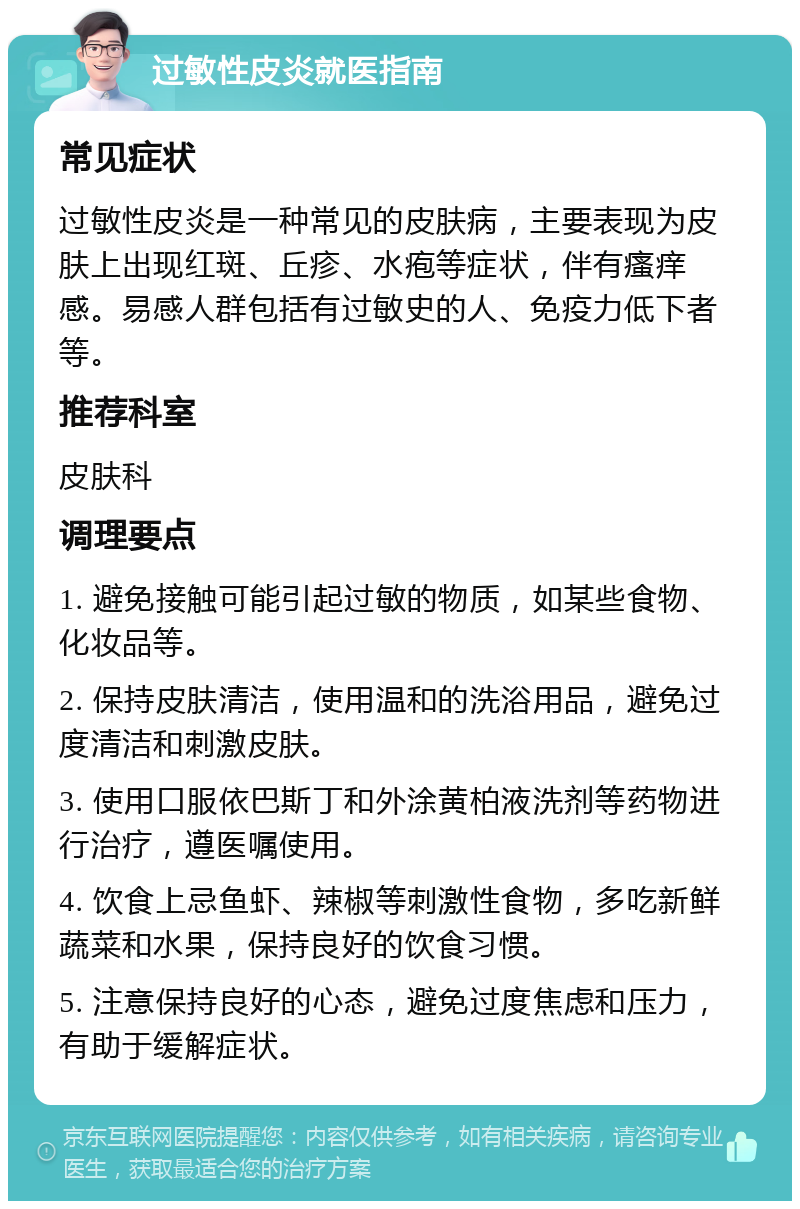 过敏性皮炎就医指南 常见症状 过敏性皮炎是一种常见的皮肤病，主要表现为皮肤上出现红斑、丘疹、水疱等症状，伴有瘙痒感。易感人群包括有过敏史的人、免疫力低下者等。 推荐科室 皮肤科 调理要点 1. 避免接触可能引起过敏的物质，如某些食物、化妆品等。 2. 保持皮肤清洁，使用温和的洗浴用品，避免过度清洁和刺激皮肤。 3. 使用口服依巴斯丁和外涂黄柏液洗剂等药物进行治疗，遵医嘱使用。 4. 饮食上忌鱼虾、辣椒等刺激性食物，多吃新鲜蔬菜和水果，保持良好的饮食习惯。 5. 注意保持良好的心态，避免过度焦虑和压力，有助于缓解症状。