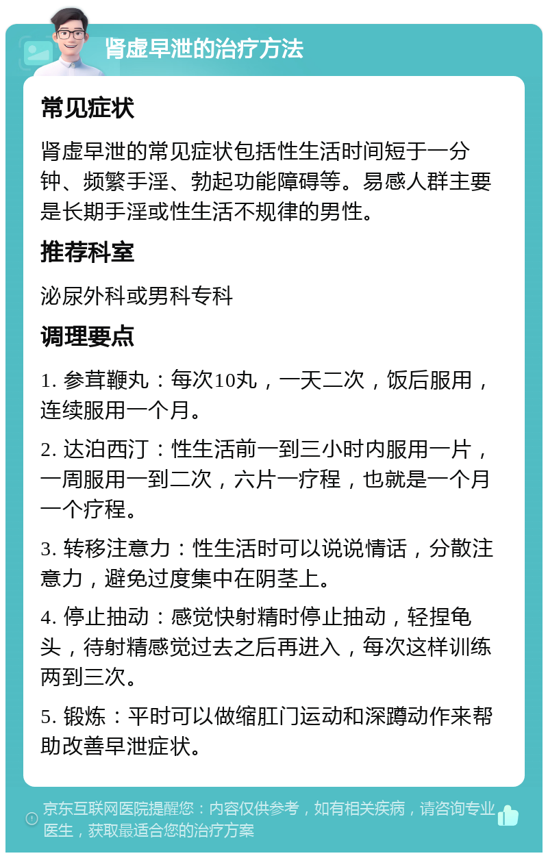 肾虚早泄的治疗方法 常见症状 肾虚早泄的常见症状包括性生活时间短于一分钟、频繁手淫、勃起功能障碍等。易感人群主要是长期手淫或性生活不规律的男性。 推荐科室 泌尿外科或男科专科 调理要点 1. 参茸鞭丸：每次10丸，一天二次，饭后服用，连续服用一个月。 2. 达泊西汀：性生活前一到三小时内服用一片，一周服用一到二次，六片一疗程，也就是一个月一个疗程。 3. 转移注意力：性生活时可以说说情话，分散注意力，避免过度集中在阴茎上。 4. 停止抽动：感觉快射精时停止抽动，轻捏龟头，待射精感觉过去之后再进入，每次这样训练两到三次。 5. 锻炼：平时可以做缩肛门运动和深蹲动作来帮助改善早泄症状。