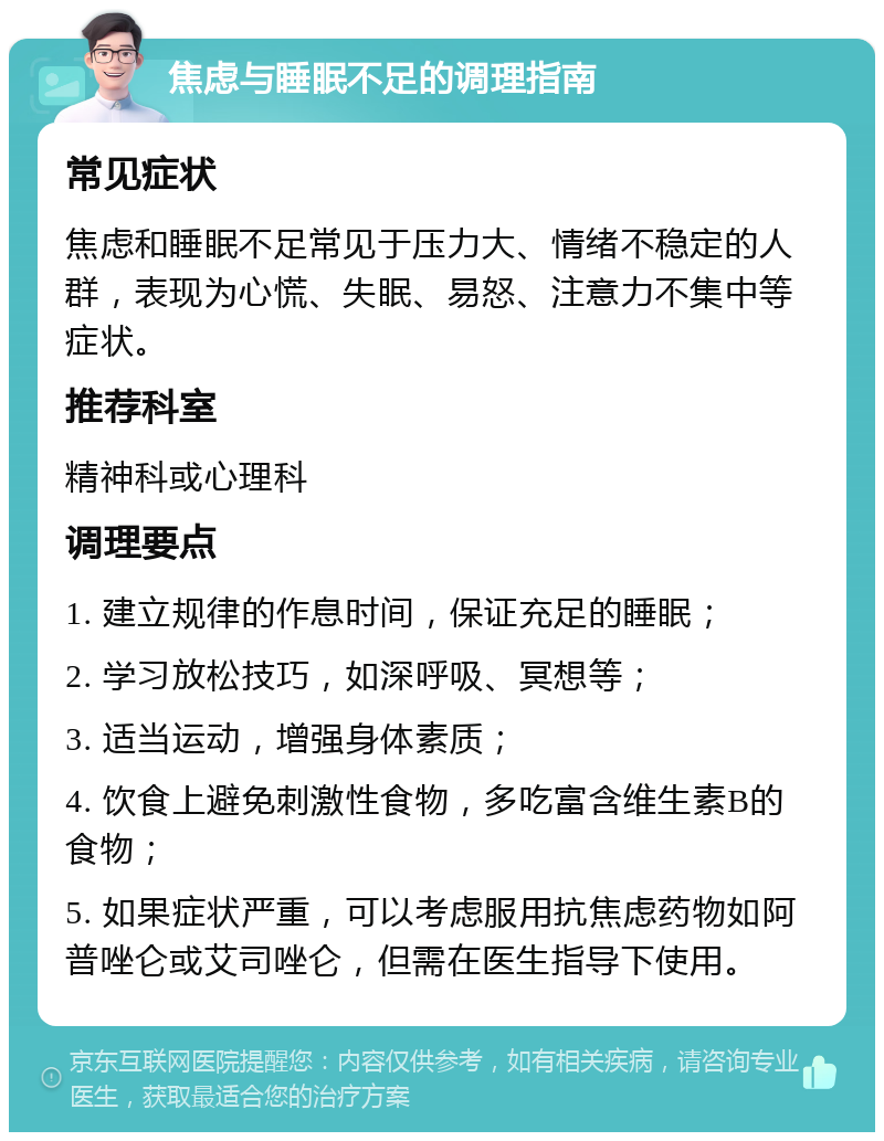 焦虑与睡眠不足的调理指南 常见症状 焦虑和睡眠不足常见于压力大、情绪不稳定的人群，表现为心慌、失眠、易怒、注意力不集中等症状。 推荐科室 精神科或心理科 调理要点 1. 建立规律的作息时间，保证充足的睡眠； 2. 学习放松技巧，如深呼吸、冥想等； 3. 适当运动，增强身体素质； 4. 饮食上避免刺激性食物，多吃富含维生素B的食物； 5. 如果症状严重，可以考虑服用抗焦虑药物如阿普唑仑或艾司唑仑，但需在医生指导下使用。