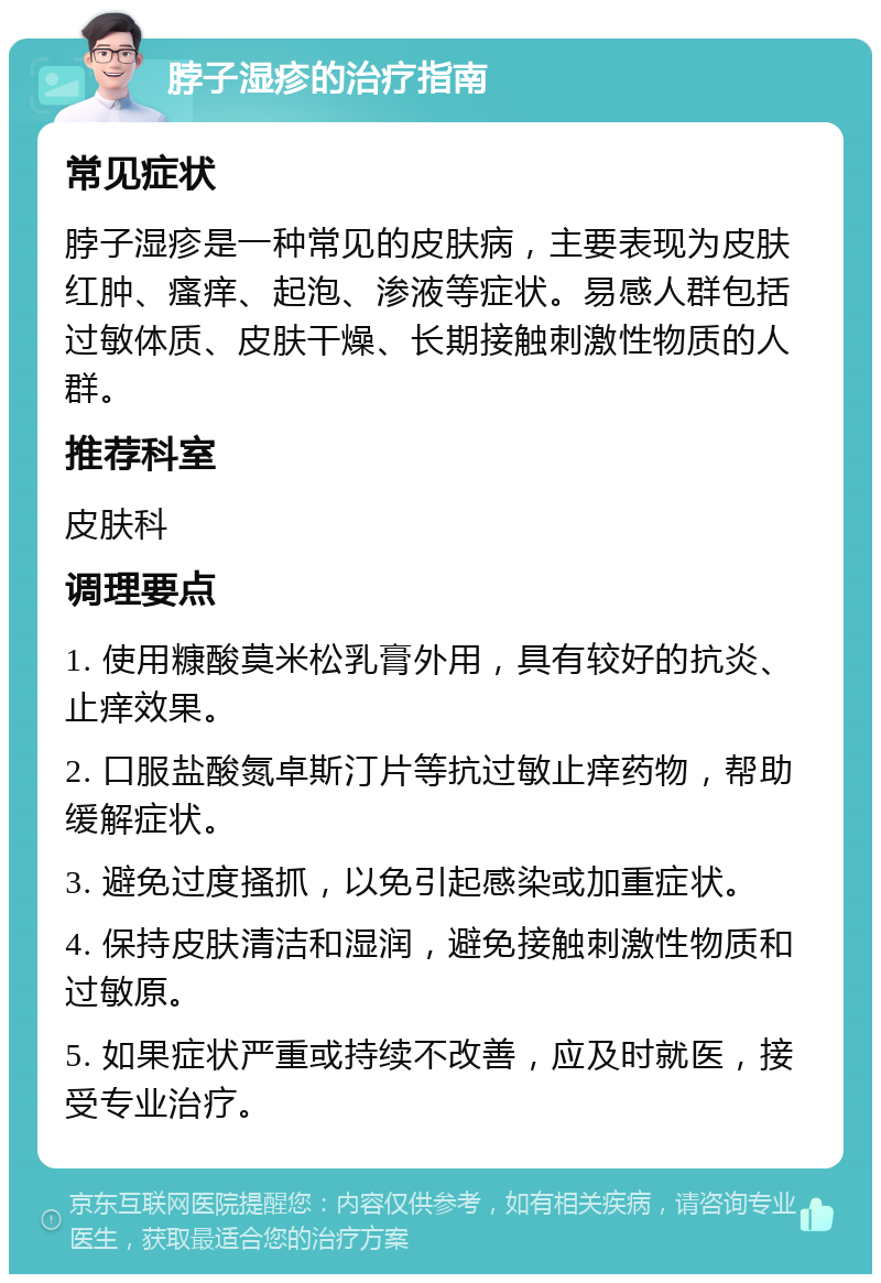 脖子湿疹的治疗指南 常见症状 脖子湿疹是一种常见的皮肤病，主要表现为皮肤红肿、瘙痒、起泡、渗液等症状。易感人群包括过敏体质、皮肤干燥、长期接触刺激性物质的人群。 推荐科室 皮肤科 调理要点 1. 使用糠酸莫米松乳膏外用，具有较好的抗炎、止痒效果。 2. 口服盐酸氮卓斯汀片等抗过敏止痒药物，帮助缓解症状。 3. 避免过度搔抓，以免引起感染或加重症状。 4. 保持皮肤清洁和湿润，避免接触刺激性物质和过敏原。 5. 如果症状严重或持续不改善，应及时就医，接受专业治疗。