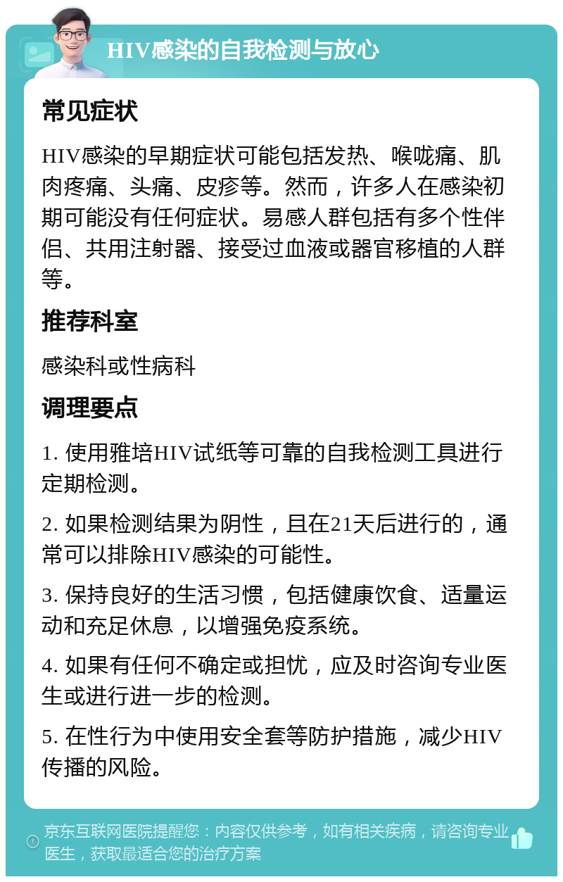 HIV感染的自我检测与放心 常见症状 HIV感染的早期症状可能包括发热、喉咙痛、肌肉疼痛、头痛、皮疹等。然而，许多人在感染初期可能没有任何症状。易感人群包括有多个性伴侣、共用注射器、接受过血液或器官移植的人群等。 推荐科室 感染科或性病科 调理要点 1. 使用雅培HIV试纸等可靠的自我检测工具进行定期检测。 2. 如果检测结果为阴性，且在21天后进行的，通常可以排除HIV感染的可能性。 3. 保持良好的生活习惯，包括健康饮食、适量运动和充足休息，以增强免疫系统。 4. 如果有任何不确定或担忧，应及时咨询专业医生或进行进一步的检测。 5. 在性行为中使用安全套等防护措施，减少HIV传播的风险。