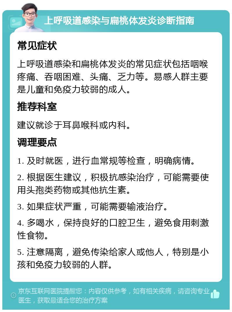 上呼吸道感染与扁桃体发炎诊断指南 常见症状 上呼吸道感染和扁桃体发炎的常见症状包括咽喉疼痛、吞咽困难、头痛、乏力等。易感人群主要是儿童和免疫力较弱的成人。 推荐科室 建议就诊于耳鼻喉科或内科。 调理要点 1. 及时就医，进行血常规等检查，明确病情。 2. 根据医生建议，积极抗感染治疗，可能需要使用头孢类药物或其他抗生素。 3. 如果症状严重，可能需要输液治疗。 4. 多喝水，保持良好的口腔卫生，避免食用刺激性食物。 5. 注意隔离，避免传染给家人或他人，特别是小孩和免疫力较弱的人群。