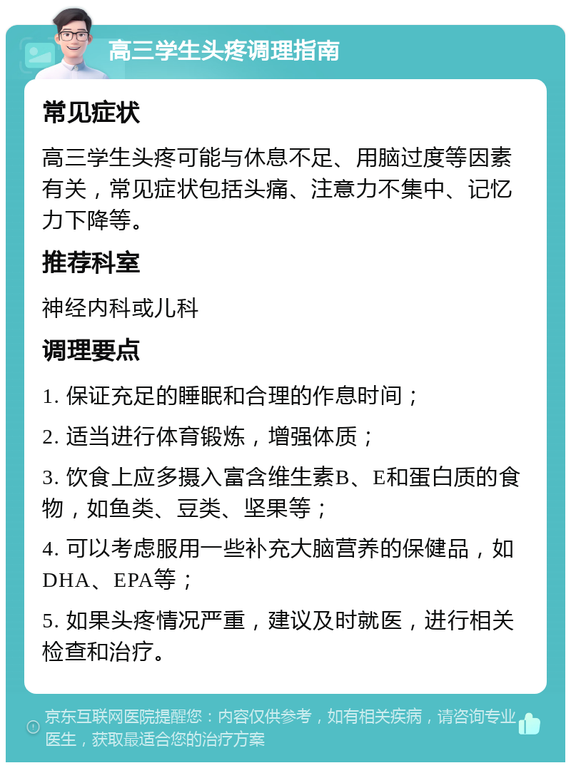 高三学生头疼调理指南 常见症状 高三学生头疼可能与休息不足、用脑过度等因素有关，常见症状包括头痛、注意力不集中、记忆力下降等。 推荐科室 神经内科或儿科 调理要点 1. 保证充足的睡眠和合理的作息时间； 2. 适当进行体育锻炼，增强体质； 3. 饮食上应多摄入富含维生素B、E和蛋白质的食物，如鱼类、豆类、坚果等； 4. 可以考虑服用一些补充大脑营养的保健品，如DHA、EPA等； 5. 如果头疼情况严重，建议及时就医，进行相关检查和治疗。