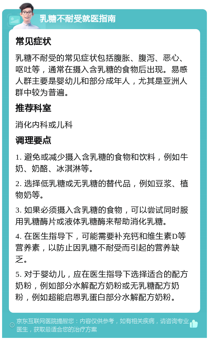 乳糖不耐受就医指南 常见症状 乳糖不耐受的常见症状包括腹胀、腹泻、恶心、呕吐等，通常在摄入含乳糖的食物后出现。易感人群主要是婴幼儿和部分成年人，尤其是亚洲人群中较为普遍。 推荐科室 消化内科或儿科 调理要点 1. 避免或减少摄入含乳糖的食物和饮料，例如牛奶、奶酪、冰淇淋等。 2. 选择低乳糖或无乳糖的替代品，例如豆浆、植物奶等。 3. 如果必须摄入含乳糖的食物，可以尝试同时服用乳糖酶片或液体乳糖酶来帮助消化乳糖。 4. 在医生指导下，可能需要补充钙和维生素D等营养素，以防止因乳糖不耐受而引起的营养缺乏。 5. 对于婴幼儿，应在医生指导下选择适合的配方奶粉，例如部分水解配方奶粉或无乳糖配方奶粉，例如超能启恩乳蛋白部分水解配方奶粉。