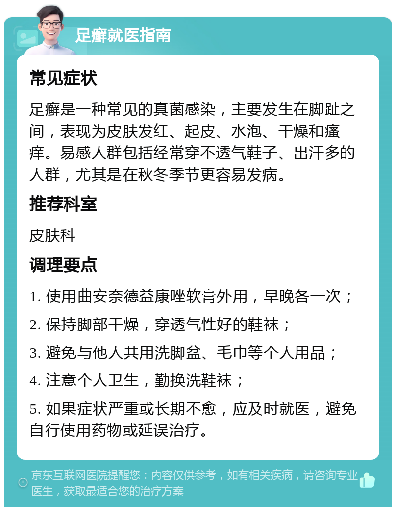 足癣就医指南 常见症状 足癣是一种常见的真菌感染，主要发生在脚趾之间，表现为皮肤发红、起皮、水泡、干燥和瘙痒。易感人群包括经常穿不透气鞋子、出汗多的人群，尤其是在秋冬季节更容易发病。 推荐科室 皮肤科 调理要点 1. 使用曲安奈德益康唑软膏外用，早晚各一次； 2. 保持脚部干燥，穿透气性好的鞋袜； 3. 避免与他人共用洗脚盆、毛巾等个人用品； 4. 注意个人卫生，勤换洗鞋袜； 5. 如果症状严重或长期不愈，应及时就医，避免自行使用药物或延误治疗。