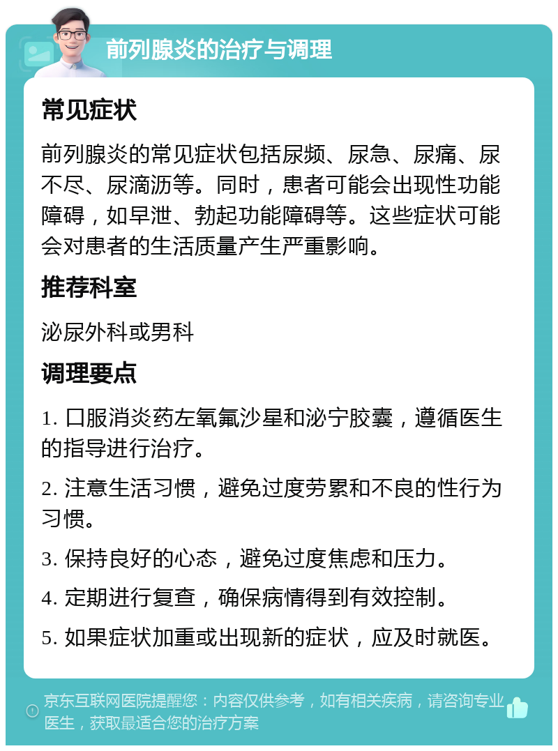 前列腺炎的治疗与调理 常见症状 前列腺炎的常见症状包括尿频、尿急、尿痛、尿不尽、尿滴沥等。同时，患者可能会出现性功能障碍，如早泄、勃起功能障碍等。这些症状可能会对患者的生活质量产生严重影响。 推荐科室 泌尿外科或男科 调理要点 1. 口服消炎药左氧氟沙星和泌宁胶囊，遵循医生的指导进行治疗。 2. 注意生活习惯，避免过度劳累和不良的性行为习惯。 3. 保持良好的心态，避免过度焦虑和压力。 4. 定期进行复查，确保病情得到有效控制。 5. 如果症状加重或出现新的症状，应及时就医。