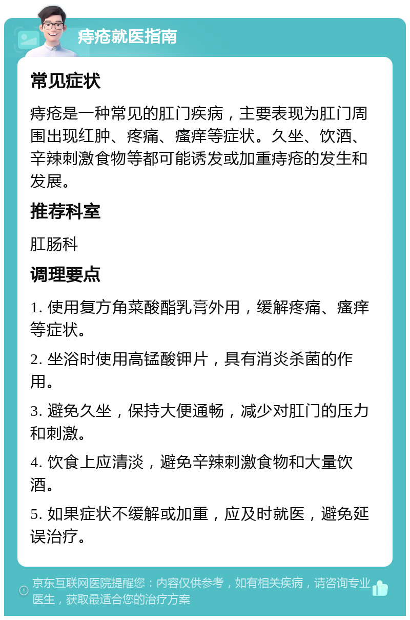 痔疮就医指南 常见症状 痔疮是一种常见的肛门疾病，主要表现为肛门周围出现红肿、疼痛、瘙痒等症状。久坐、饮酒、辛辣刺激食物等都可能诱发或加重痔疮的发生和发展。 推荐科室 肛肠科 调理要点 1. 使用复方角菜酸酯乳膏外用，缓解疼痛、瘙痒等症状。 2. 坐浴时使用高锰酸钾片，具有消炎杀菌的作用。 3. 避免久坐，保持大便通畅，减少对肛门的压力和刺激。 4. 饮食上应清淡，避免辛辣刺激食物和大量饮酒。 5. 如果症状不缓解或加重，应及时就医，避免延误治疗。