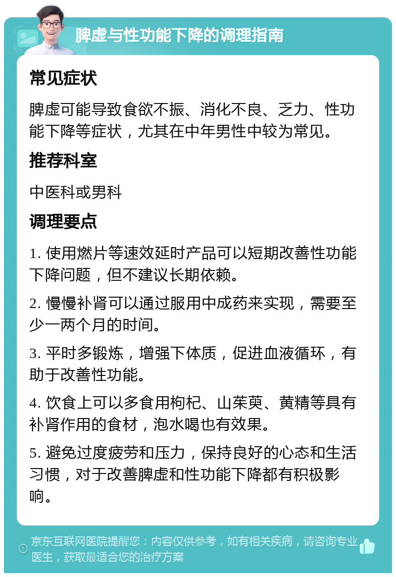 脾虚与性功能下降的调理指南 常见症状 脾虚可能导致食欲不振、消化不良、乏力、性功能下降等症状，尤其在中年男性中较为常见。 推荐科室 中医科或男科 调理要点 1. 使用燃片等速效延时产品可以短期改善性功能下降问题，但不建议长期依赖。 2. 慢慢补肾可以通过服用中成药来实现，需要至少一两个月的时间。 3. 平时多锻炼，增强下体质，促进血液循环，有助于改善性功能。 4. 饮食上可以多食用枸杞、山茱萸、黄精等具有补肾作用的食材，泡水喝也有效果。 5. 避免过度疲劳和压力，保持良好的心态和生活习惯，对于改善脾虚和性功能下降都有积极影响。