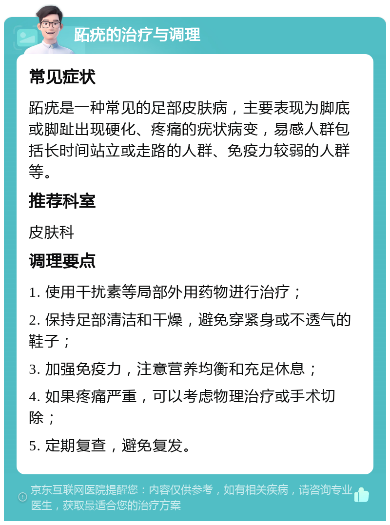 跖疣的治疗与调理 常见症状 跖疣是一种常见的足部皮肤病，主要表现为脚底或脚趾出现硬化、疼痛的疣状病变，易感人群包括长时间站立或走路的人群、免疫力较弱的人群等。 推荐科室 皮肤科 调理要点 1. 使用干扰素等局部外用药物进行治疗； 2. 保持足部清洁和干燥，避免穿紧身或不透气的鞋子； 3. 加强免疫力，注意营养均衡和充足休息； 4. 如果疼痛严重，可以考虑物理治疗或手术切除； 5. 定期复查，避免复发。