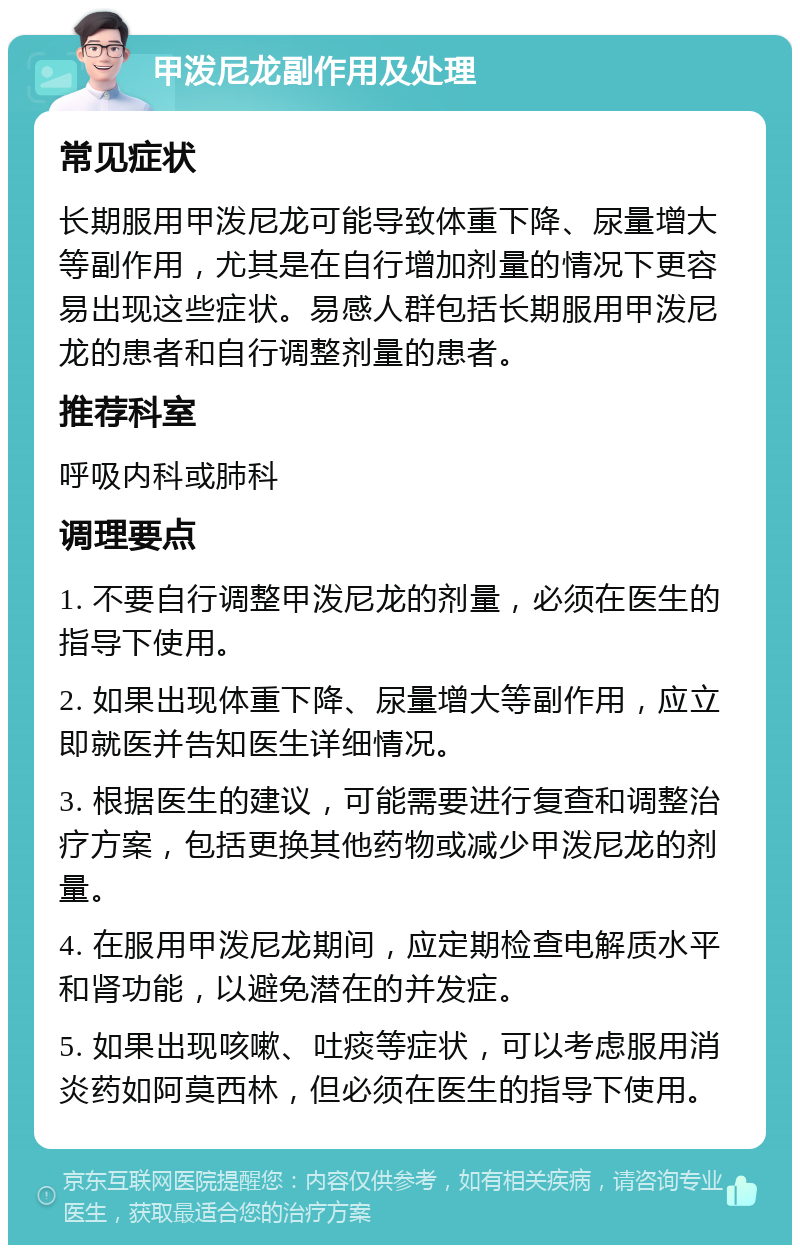 甲泼尼龙副作用及处理 常见症状 长期服用甲泼尼龙可能导致体重下降、尿量增大等副作用，尤其是在自行增加剂量的情况下更容易出现这些症状。易感人群包括长期服用甲泼尼龙的患者和自行调整剂量的患者。 推荐科室 呼吸内科或肺科 调理要点 1. 不要自行调整甲泼尼龙的剂量，必须在医生的指导下使用。 2. 如果出现体重下降、尿量增大等副作用，应立即就医并告知医生详细情况。 3. 根据医生的建议，可能需要进行复查和调整治疗方案，包括更换其他药物或减少甲泼尼龙的剂量。 4. 在服用甲泼尼龙期间，应定期检查电解质水平和肾功能，以避免潜在的并发症。 5. 如果出现咳嗽、吐痰等症状，可以考虑服用消炎药如阿莫西林，但必须在医生的指导下使用。