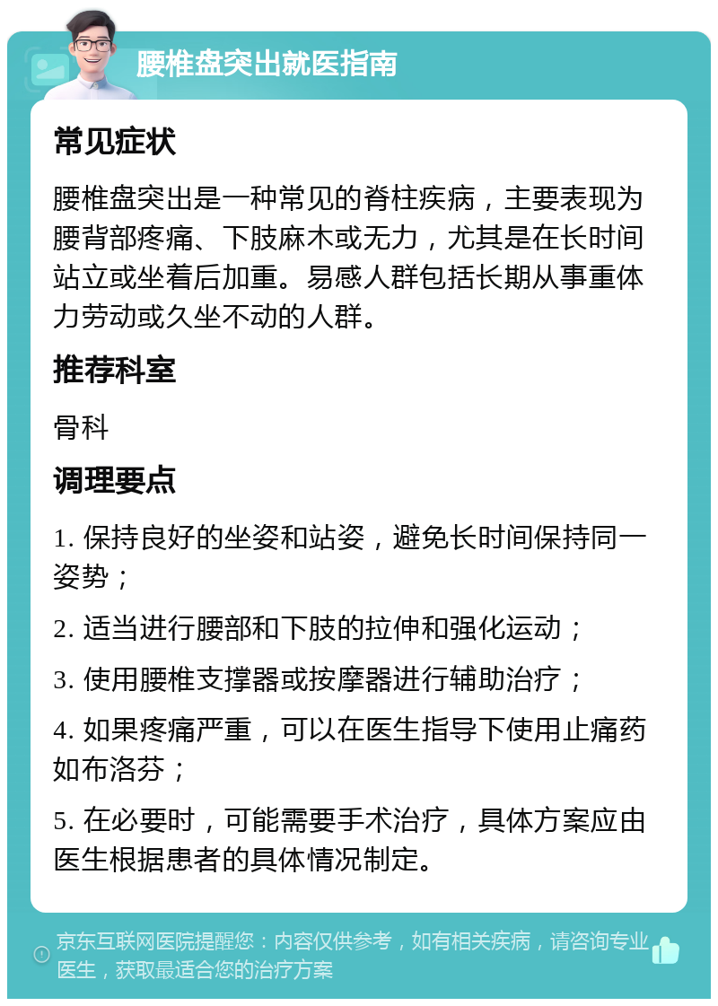 腰椎盘突出就医指南 常见症状 腰椎盘突出是一种常见的脊柱疾病，主要表现为腰背部疼痛、下肢麻木或无力，尤其是在长时间站立或坐着后加重。易感人群包括长期从事重体力劳动或久坐不动的人群。 推荐科室 骨科 调理要点 1. 保持良好的坐姿和站姿，避免长时间保持同一姿势； 2. 适当进行腰部和下肢的拉伸和强化运动； 3. 使用腰椎支撑器或按摩器进行辅助治疗； 4. 如果疼痛严重，可以在医生指导下使用止痛药如布洛芬； 5. 在必要时，可能需要手术治疗，具体方案应由医生根据患者的具体情况制定。