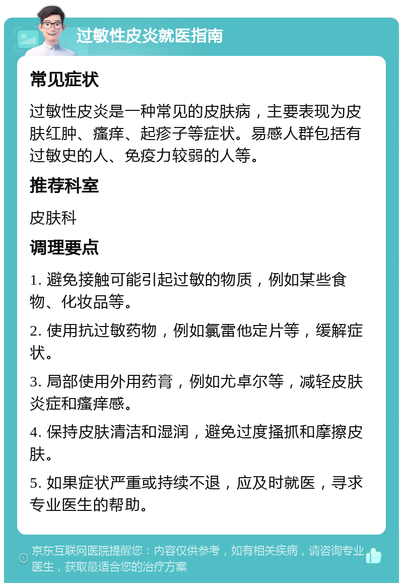 过敏性皮炎就医指南 常见症状 过敏性皮炎是一种常见的皮肤病，主要表现为皮肤红肿、瘙痒、起疹子等症状。易感人群包括有过敏史的人、免疫力较弱的人等。 推荐科室 皮肤科 调理要点 1. 避免接触可能引起过敏的物质，例如某些食物、化妆品等。 2. 使用抗过敏药物，例如氯雷他定片等，缓解症状。 3. 局部使用外用药膏，例如尤卓尔等，减轻皮肤炎症和瘙痒感。 4. 保持皮肤清洁和湿润，避免过度搔抓和摩擦皮肤。 5. 如果症状严重或持续不退，应及时就医，寻求专业医生的帮助。