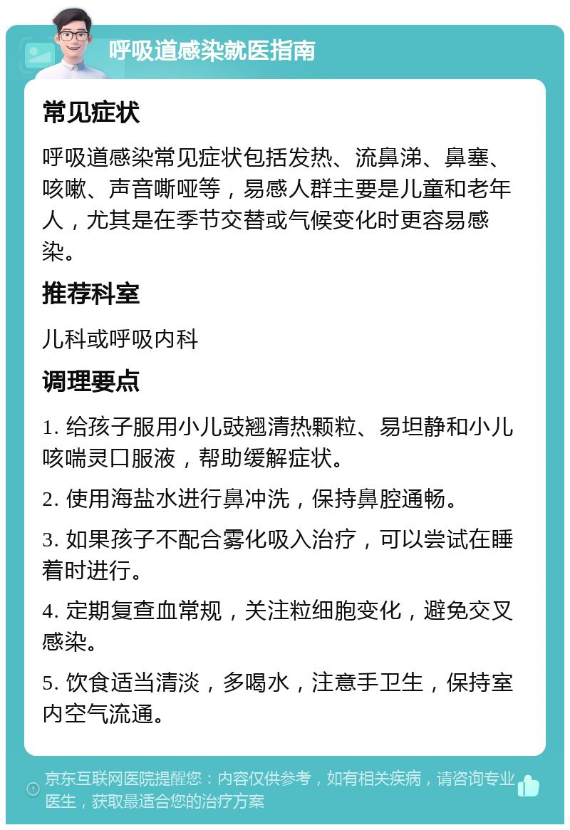 呼吸道感染就医指南 常见症状 呼吸道感染常见症状包括发热、流鼻涕、鼻塞、咳嗽、声音嘶哑等，易感人群主要是儿童和老年人，尤其是在季节交替或气候变化时更容易感染。 推荐科室 儿科或呼吸内科 调理要点 1. 给孩子服用小儿豉翘清热颗粒、易坦静和小儿咳喘灵口服液，帮助缓解症状。 2. 使用海盐水进行鼻冲洗，保持鼻腔通畅。 3. 如果孩子不配合雾化吸入治疗，可以尝试在睡着时进行。 4. 定期复查血常规，关注粒细胞变化，避免交叉感染。 5. 饮食适当清淡，多喝水，注意手卫生，保持室内空气流通。