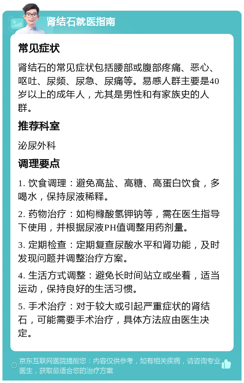 肾结石就医指南 常见症状 肾结石的常见症状包括腰部或腹部疼痛、恶心、呕吐、尿频、尿急、尿痛等。易感人群主要是40岁以上的成年人，尤其是男性和有家族史的人群。 推荐科室 泌尿外科 调理要点 1. 饮食调理：避免高盐、高糖、高蛋白饮食，多喝水，保持尿液稀释。 2. 药物治疗：如枸橼酸氢钾钠等，需在医生指导下使用，并根据尿液PH值调整用药剂量。 3. 定期检查：定期复查尿酸水平和肾功能，及时发现问题并调整治疗方案。 4. 生活方式调整：避免长时间站立或坐着，适当运动，保持良好的生活习惯。 5. 手术治疗：对于较大或引起严重症状的肾结石，可能需要手术治疗，具体方法应由医生决定。