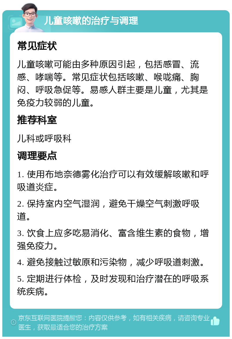 儿童咳嗽的治疗与调理 常见症状 儿童咳嗽可能由多种原因引起，包括感冒、流感、哮喘等。常见症状包括咳嗽、喉咙痛、胸闷、呼吸急促等。易感人群主要是儿童，尤其是免疫力较弱的儿童。 推荐科室 儿科或呼吸科 调理要点 1. 使用布地奈德雾化治疗可以有效缓解咳嗽和呼吸道炎症。 2. 保持室内空气湿润，避免干燥空气刺激呼吸道。 3. 饮食上应多吃易消化、富含维生素的食物，增强免疫力。 4. 避免接触过敏原和污染物，减少呼吸道刺激。 5. 定期进行体检，及时发现和治疗潜在的呼吸系统疾病。