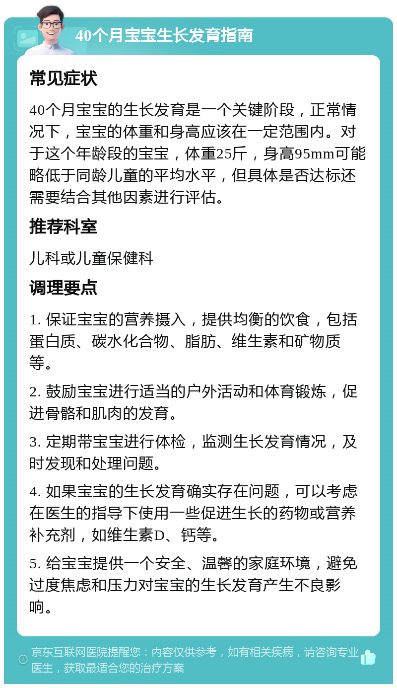 40个月宝宝生长发育指南 常见症状 40个月宝宝的生长发育是一个关键阶段，正常情况下，宝宝的体重和身高应该在一定范围内。对于这个年龄段的宝宝，体重25斤，身高95mm可能略低于同龄儿童的平均水平，但具体是否达标还需要结合其他因素进行评估。 推荐科室 儿科或儿童保健科 调理要点 1. 保证宝宝的营养摄入，提供均衡的饮食，包括蛋白质、碳水化合物、脂肪、维生素和矿物质等。 2. 鼓励宝宝进行适当的户外活动和体育锻炼，促进骨骼和肌肉的发育。 3. 定期带宝宝进行体检，监测生长发育情况，及时发现和处理问题。 4. 如果宝宝的生长发育确实存在问题，可以考虑在医生的指导下使用一些促进生长的药物或营养补充剂，如维生素D、钙等。 5. 给宝宝提供一个安全、温馨的家庭环境，避免过度焦虑和压力对宝宝的生长发育产生不良影响。