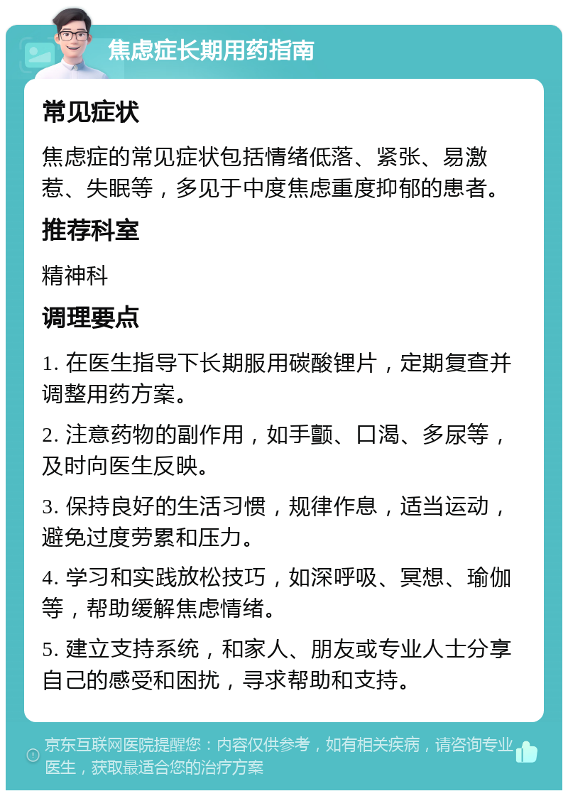 焦虑症长期用药指南 常见症状 焦虑症的常见症状包括情绪低落、紧张、易激惹、失眠等，多见于中度焦虑重度抑郁的患者。 推荐科室 精神科 调理要点 1. 在医生指导下长期服用碳酸锂片，定期复查并调整用药方案。 2. 注意药物的副作用，如手颤、口渴、多尿等，及时向医生反映。 3. 保持良好的生活习惯，规律作息，适当运动，避免过度劳累和压力。 4. 学习和实践放松技巧，如深呼吸、冥想、瑜伽等，帮助缓解焦虑情绪。 5. 建立支持系统，和家人、朋友或专业人士分享自己的感受和困扰，寻求帮助和支持。