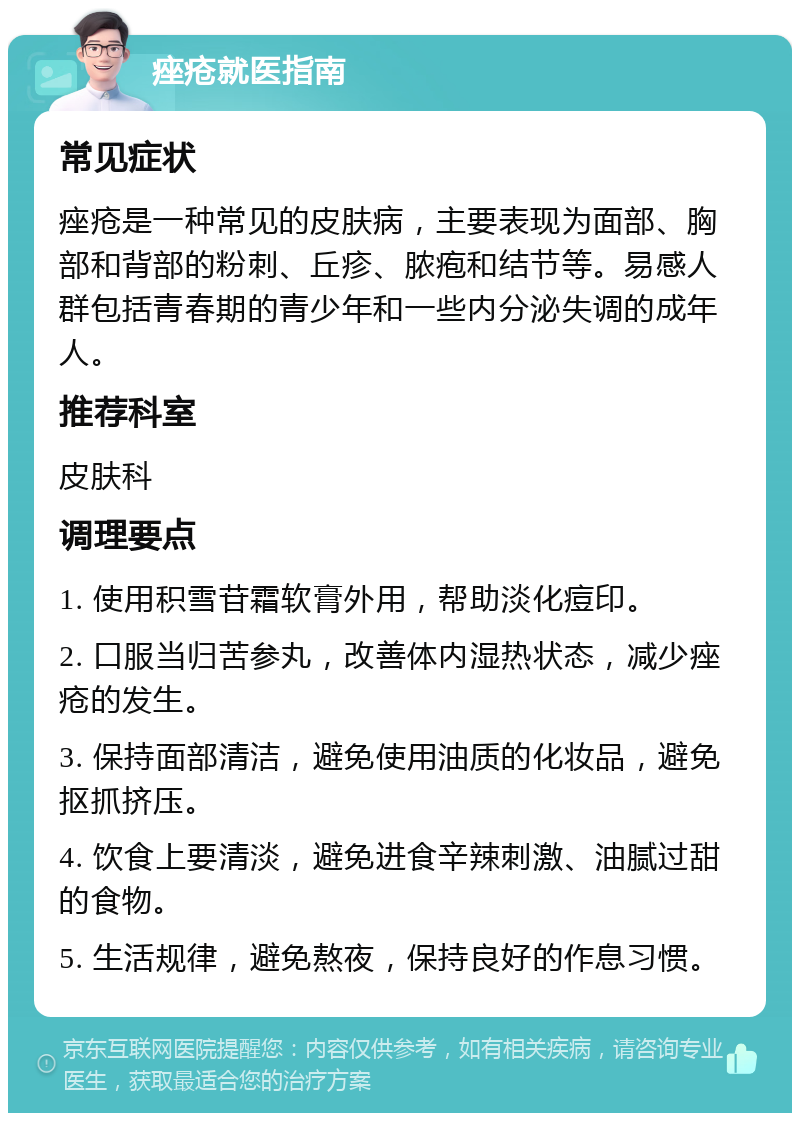 痤疮就医指南 常见症状 痤疮是一种常见的皮肤病，主要表现为面部、胸部和背部的粉刺、丘疹、脓疱和结节等。易感人群包括青春期的青少年和一些内分泌失调的成年人。 推荐科室 皮肤科 调理要点 1. 使用积雪苷霜软膏外用，帮助淡化痘印。 2. 口服当归苦参丸，改善体内湿热状态，减少痤疮的发生。 3. 保持面部清洁，避免使用油质的化妆品，避免抠抓挤压。 4. 饮食上要清淡，避免进食辛辣刺激、油腻过甜的食物。 5. 生活规律，避免熬夜，保持良好的作息习惯。