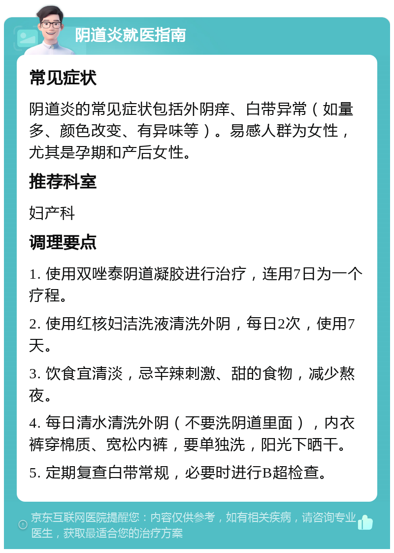 阴道炎就医指南 常见症状 阴道炎的常见症状包括外阴痒、白带异常（如量多、颜色改变、有异味等）。易感人群为女性，尤其是孕期和产后女性。 推荐科室 妇产科 调理要点 1. 使用双唑泰阴道凝胶进行治疗，连用7日为一个疗程。 2. 使用红核妇洁洗液清洗外阴，每日2次，使用7天。 3. 饮食宜清淡，忌辛辣刺激、甜的食物，减少熬夜。 4. 每日清水清洗外阴（不要洗阴道里面），内衣裤穿棉质、宽松内裤，要单独洗，阳光下晒干。 5. 定期复查白带常规，必要时进行B超检查。