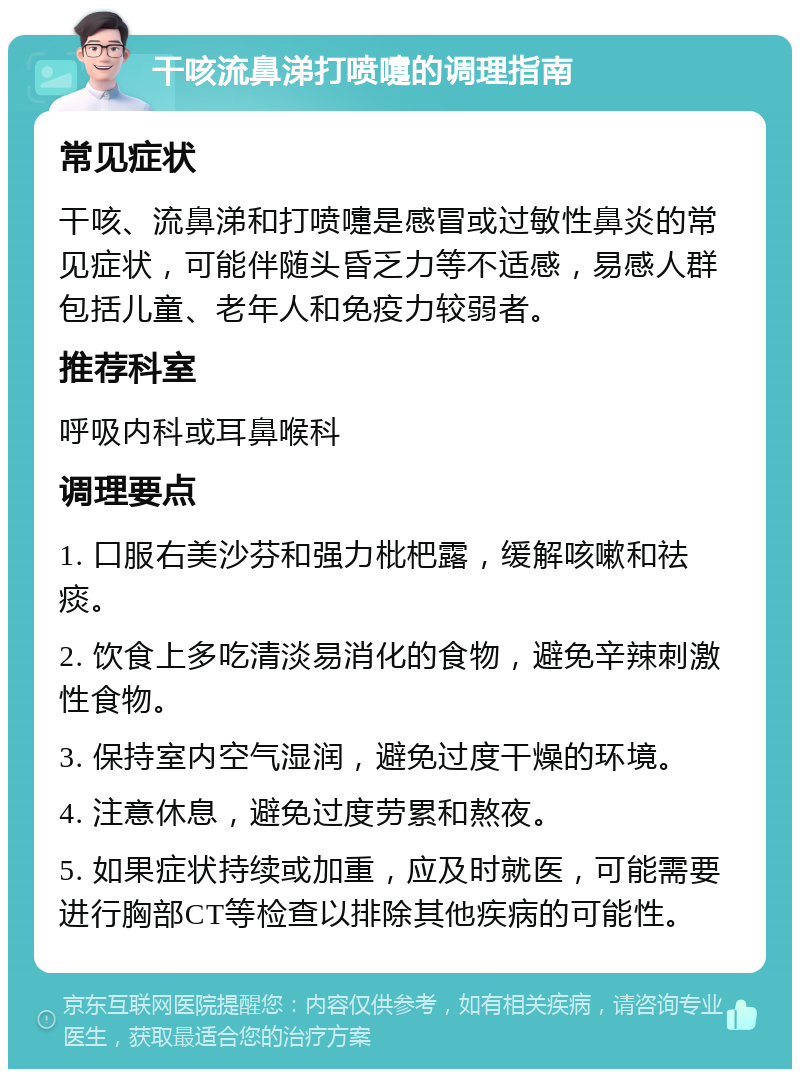 干咳流鼻涕打喷嚏的调理指南 常见症状 干咳、流鼻涕和打喷嚏是感冒或过敏性鼻炎的常见症状，可能伴随头昏乏力等不适感，易感人群包括儿童、老年人和免疫力较弱者。 推荐科室 呼吸内科或耳鼻喉科 调理要点 1. 口服右美沙芬和强力枇杷露，缓解咳嗽和祛痰。 2. 饮食上多吃清淡易消化的食物，避免辛辣刺激性食物。 3. 保持室内空气湿润，避免过度干燥的环境。 4. 注意休息，避免过度劳累和熬夜。 5. 如果症状持续或加重，应及时就医，可能需要进行胸部CT等检查以排除其他疾病的可能性。