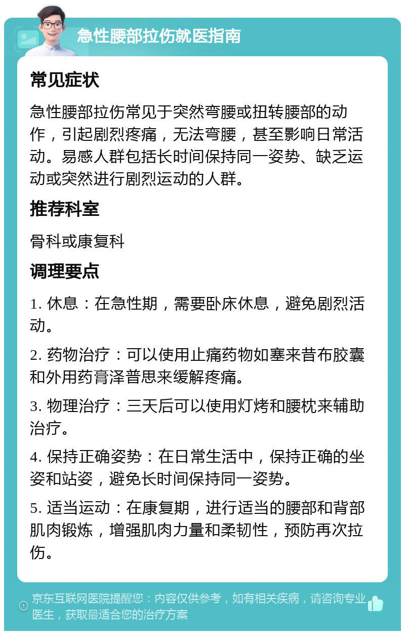 急性腰部拉伤就医指南 常见症状 急性腰部拉伤常见于突然弯腰或扭转腰部的动作，引起剧烈疼痛，无法弯腰，甚至影响日常活动。易感人群包括长时间保持同一姿势、缺乏运动或突然进行剧烈运动的人群。 推荐科室 骨科或康复科 调理要点 1. 休息：在急性期，需要卧床休息，避免剧烈活动。 2. 药物治疗：可以使用止痛药物如塞来昔布胶囊和外用药膏泽普思来缓解疼痛。 3. 物理治疗：三天后可以使用灯烤和腰枕来辅助治疗。 4. 保持正确姿势：在日常生活中，保持正确的坐姿和站姿，避免长时间保持同一姿势。 5. 适当运动：在康复期，进行适当的腰部和背部肌肉锻炼，增强肌肉力量和柔韧性，预防再次拉伤。