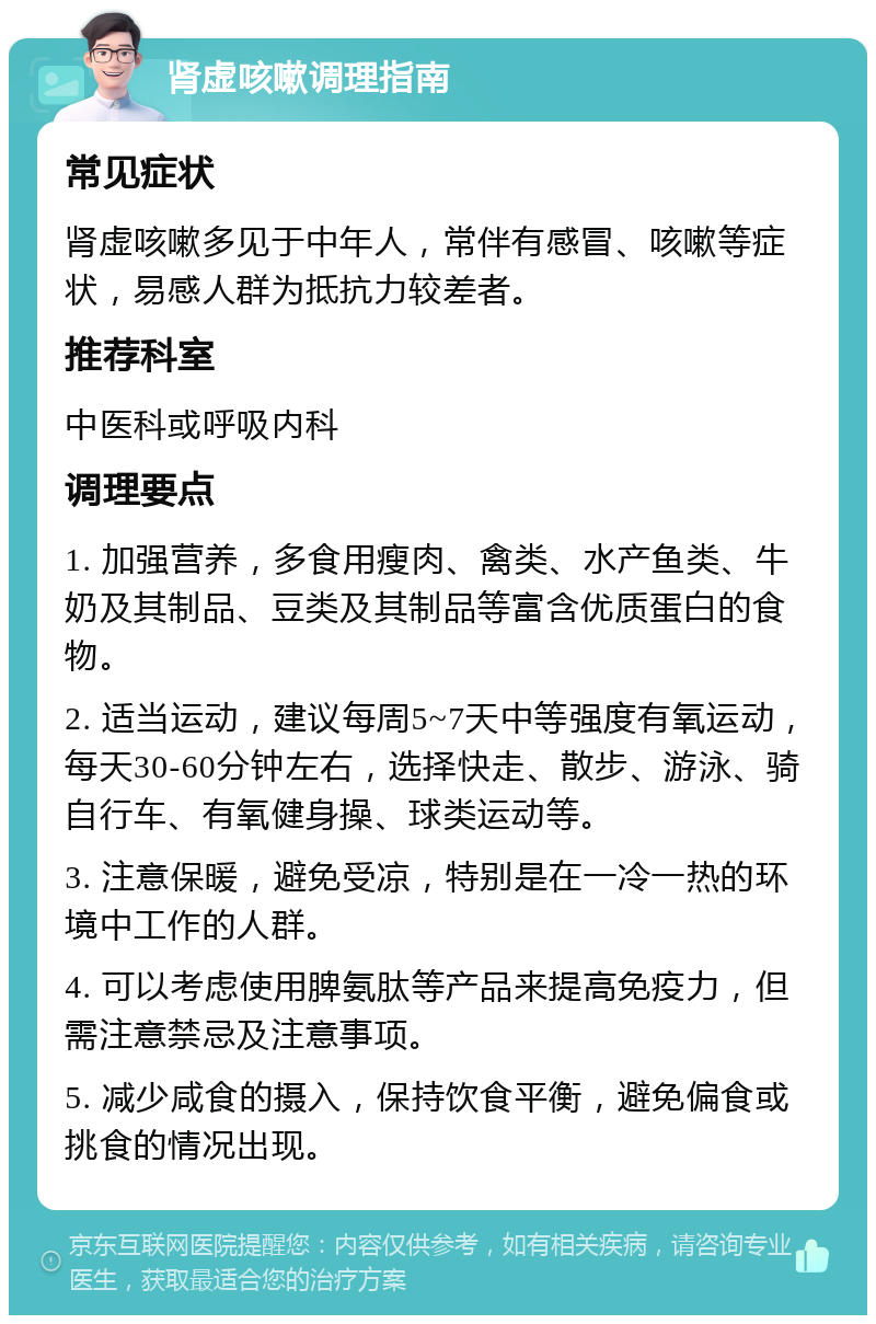 肾虚咳嗽调理指南 常见症状 肾虚咳嗽多见于中年人，常伴有感冒、咳嗽等症状，易感人群为抵抗力较差者。 推荐科室 中医科或呼吸内科 调理要点 1. 加强营养，多食用瘦肉、禽类、水产鱼类、牛奶及其制品、豆类及其制品等富含优质蛋白的食物。 2. 适当运动，建议每周5~7天中等强度有氧运动，每天30-60分钟左右，选择快走、散步、游泳、骑自行车、有氧健身操、球类运动等。 3. 注意保暖，避免受凉，特别是在一冷一热的环境中工作的人群。 4. 可以考虑使用脾氨肽等产品来提高免疫力，但需注意禁忌及注意事项。 5. 减少咸食的摄入，保持饮食平衡，避免偏食或挑食的情况出现。