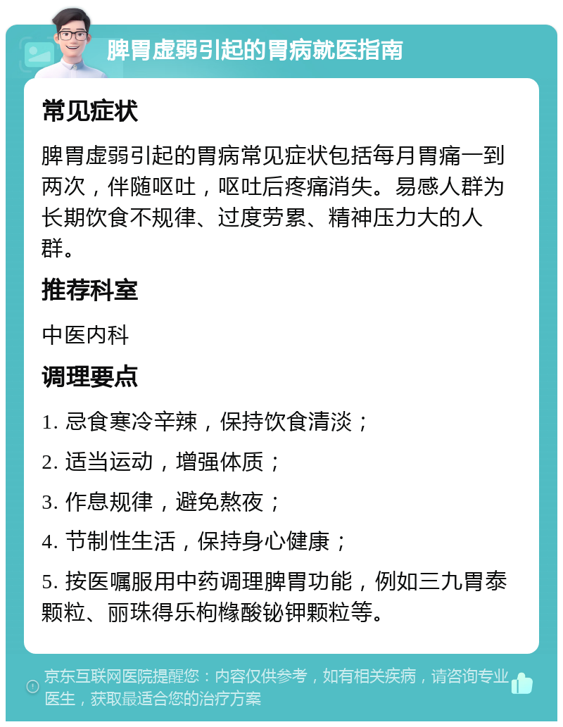 脾胃虚弱引起的胃病就医指南 常见症状 脾胃虚弱引起的胃病常见症状包括每月胃痛一到两次，伴随呕吐，呕吐后疼痛消失。易感人群为长期饮食不规律、过度劳累、精神压力大的人群。 推荐科室 中医内科 调理要点 1. 忌食寒冷辛辣，保持饮食清淡； 2. 适当运动，增强体质； 3. 作息规律，避免熬夜； 4. 节制性生活，保持身心健康； 5. 按医嘱服用中药调理脾胃功能，例如三九胃泰颗粒、丽珠得乐枸橼酸铋钾颗粒等。