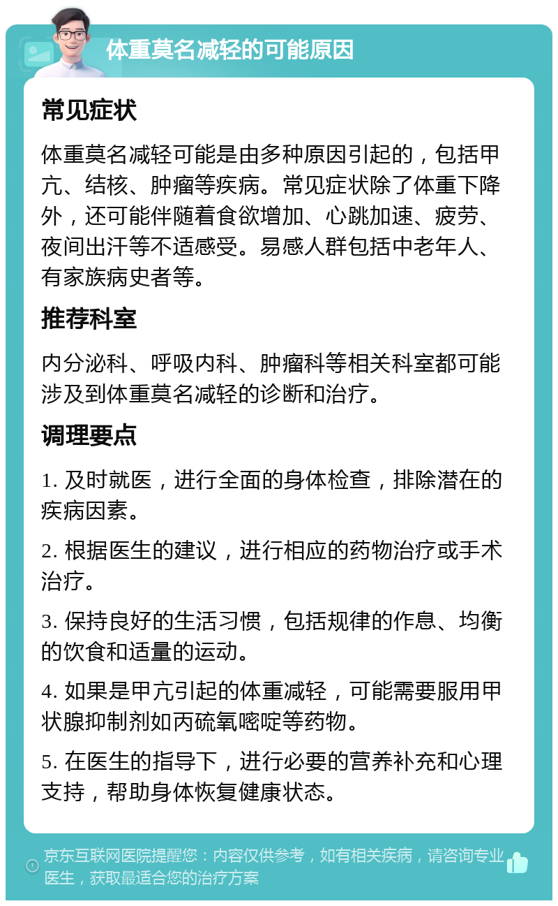 体重莫名减轻的可能原因 常见症状 体重莫名减轻可能是由多种原因引起的，包括甲亢、结核、肿瘤等疾病。常见症状除了体重下降外，还可能伴随着食欲增加、心跳加速、疲劳、夜间出汗等不适感受。易感人群包括中老年人、有家族病史者等。 推荐科室 内分泌科、呼吸内科、肿瘤科等相关科室都可能涉及到体重莫名减轻的诊断和治疗。 调理要点 1. 及时就医，进行全面的身体检查，排除潜在的疾病因素。 2. 根据医生的建议，进行相应的药物治疗或手术治疗。 3. 保持良好的生活习惯，包括规律的作息、均衡的饮食和适量的运动。 4. 如果是甲亢引起的体重减轻，可能需要服用甲状腺抑制剂如丙硫氧嘧啶等药物。 5. 在医生的指导下，进行必要的营养补充和心理支持，帮助身体恢复健康状态。